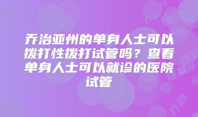 乔治亚州的单身人士可以拨打性拨打试管吗？查看单身人士可以就诊的医院试管
