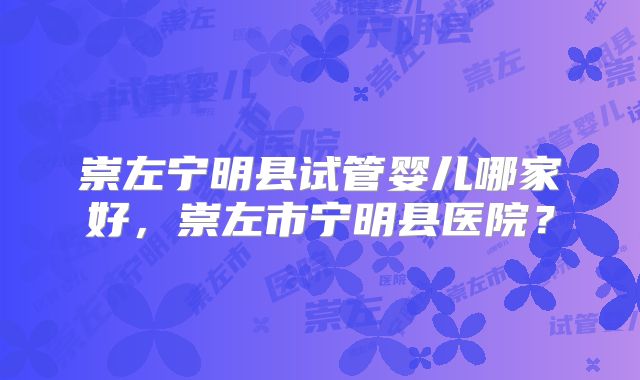 崇左宁明县试管婴儿哪家好，崇左市宁明县医院？