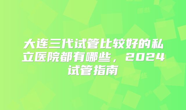 大连三代试管比较好的私立医院都有哪些，2024试管指南