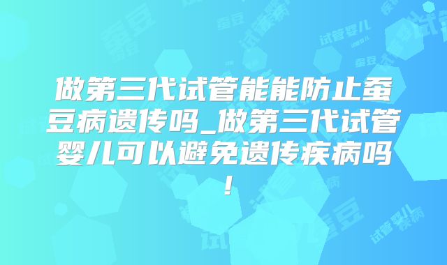做第三代试管能能防止蚕豆病遗传吗_做第三代试管婴儿可以避免遗传疾病吗!