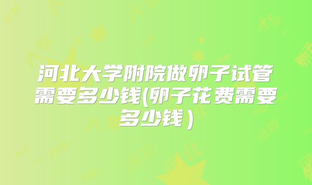河北大学附院做卵子试管需要多少钱(卵子花费需要多少钱)