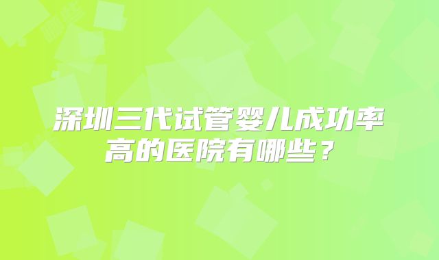 深圳三代试管婴儿成功率高的医院有哪些？