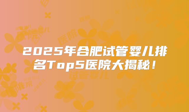 2025年合肥试管婴儿排名Top5医院大揭秘！