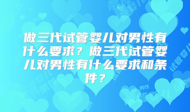 做三代试管婴儿对男性有什么要求？做三代试管婴儿对男性有什么要求和条件？