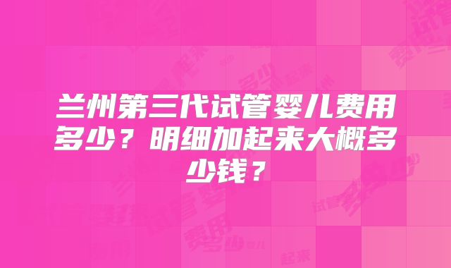 兰州第三代试管婴儿费用多少？明细加起来大概多少钱？