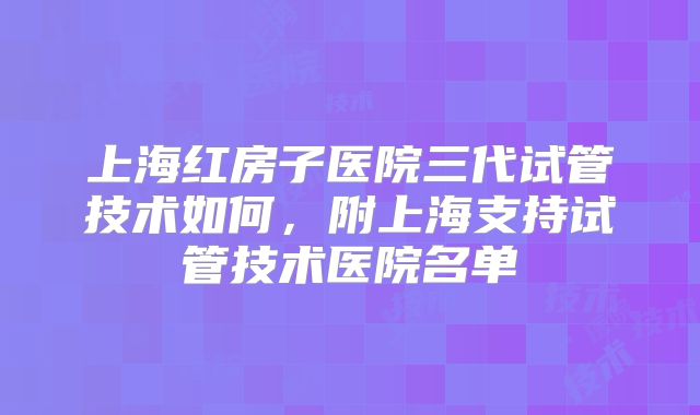 上海红房子医院三代试管技术如何，附上海支持试管技术医院名单