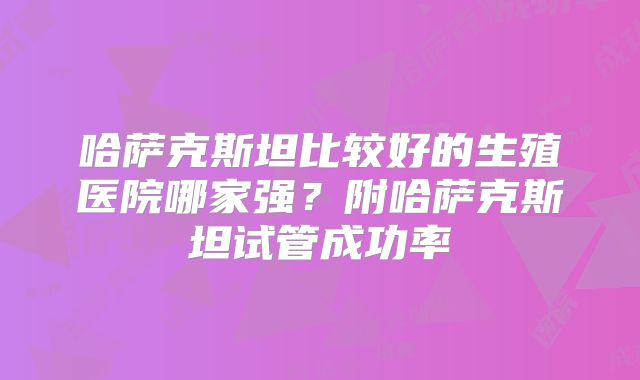 哈萨克斯坦比较好的生殖医院哪家强？附哈萨克斯坦试管成功率
