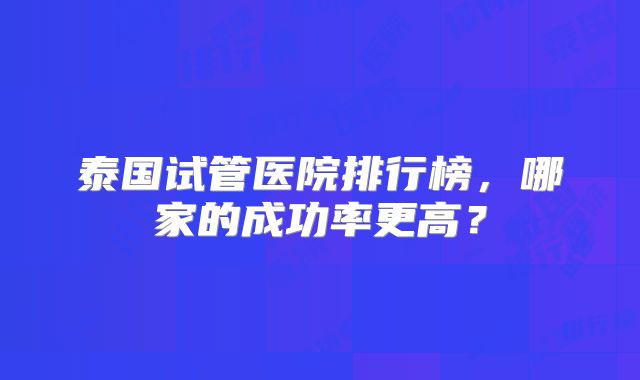 泰国试管医院排行榜,哪家的成功率更高?