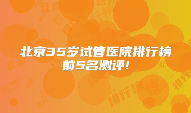 北京35岁试管医院排行榜前5名测评!