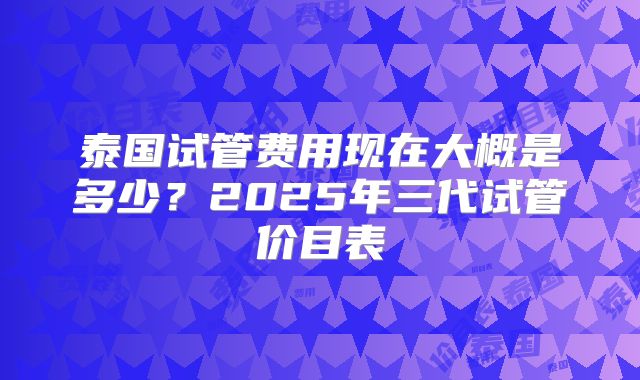 泰国试管费用现在大概是多少？2025年三代试管价目表