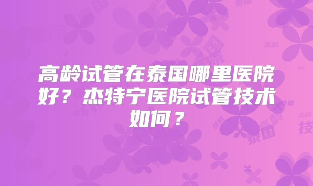 高龄试管在泰国哪里医院好?杰特宁医院试管技术如何?