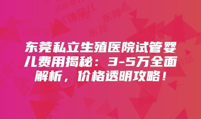 东莞私立生殖医院试管婴儿费用揭秘:3-5万全面解析,价格透明攻略!