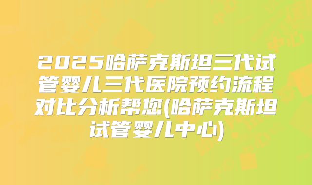 2025哈萨克斯坦三代试管婴儿三代医院预约流程对比分析帮您(哈萨克斯坦试管婴儿中心)