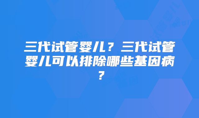 三代试管婴儿？三代试管婴儿可以排除哪些基因病？