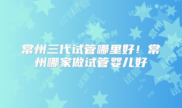 常州三代试管哪里好！常州哪家做试管婴儿好