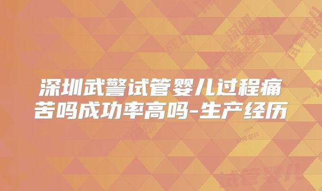 深圳武警试管婴儿过程痛苦吗成功率高吗-生产经历