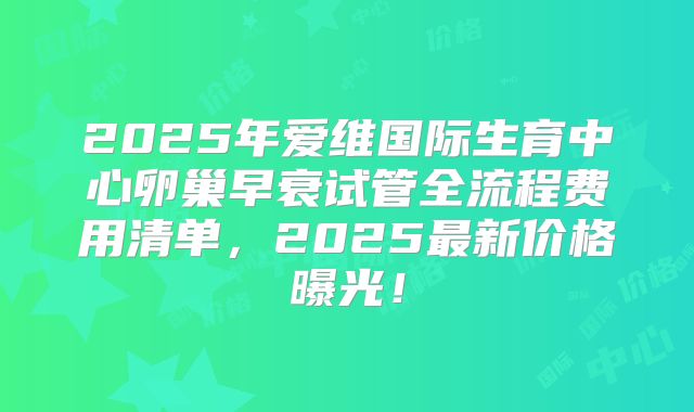 2025年爱维国际生育中心卵巢早衰试管全流程费用清单，2025最新价格曝光！