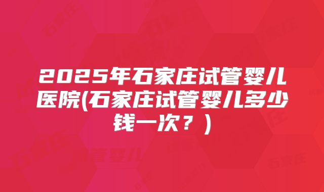2025年石家庄试管婴儿医院(石家庄试管婴儿多少钱一次？)