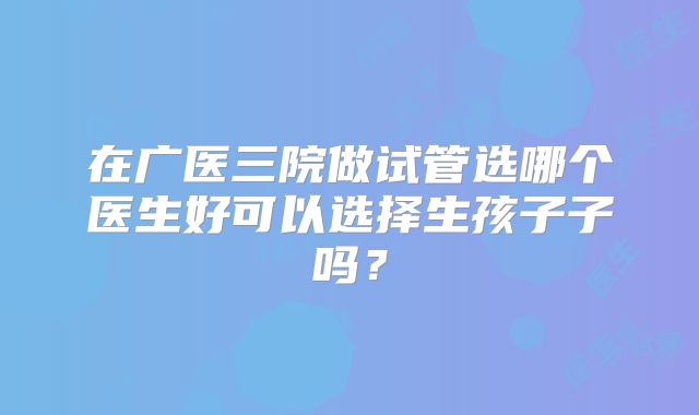 在广医三院做试管选哪个医生好可以选择生孩子子吗?
