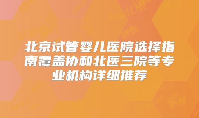北京试管婴儿医院选择指南覆盖协和北医三院等专业机构详细推荐