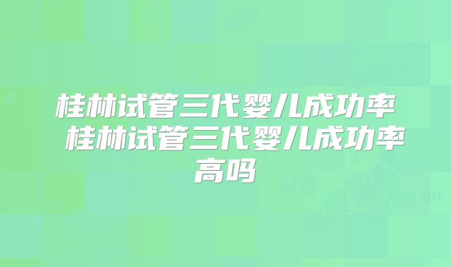 桂林试管三代婴儿成功率 桂林试管三代婴儿成功率高吗