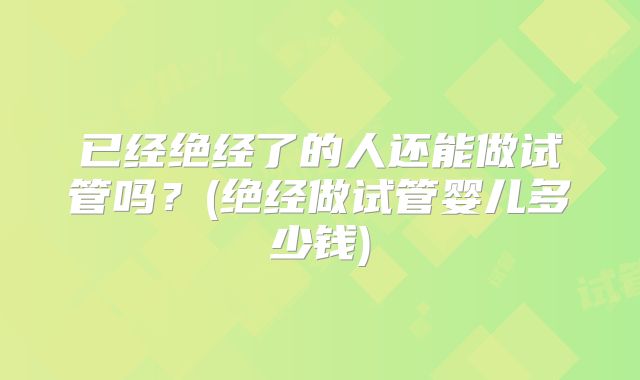已经绝经了的人还能做试管吗?(绝经做试管婴儿多少钱)