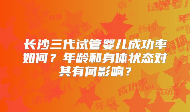长沙三代试管婴儿成功率如何？年龄和身体状态对其有何影响？
