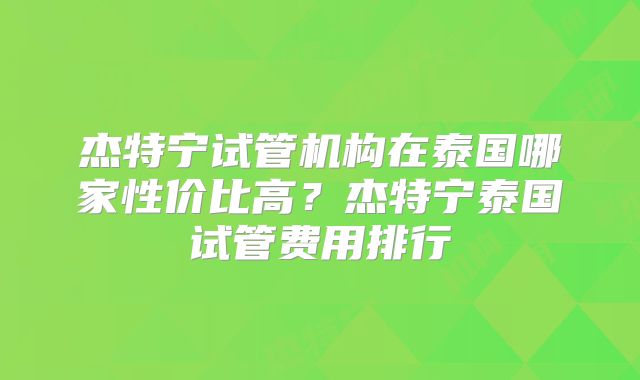 杰特宁试管机构在泰国哪家性价比高？杰特宁泰国试管费用排行