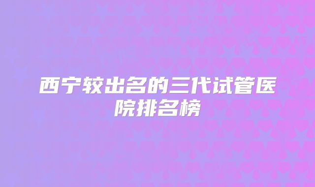 西宁较出名的三代试管医院排名榜