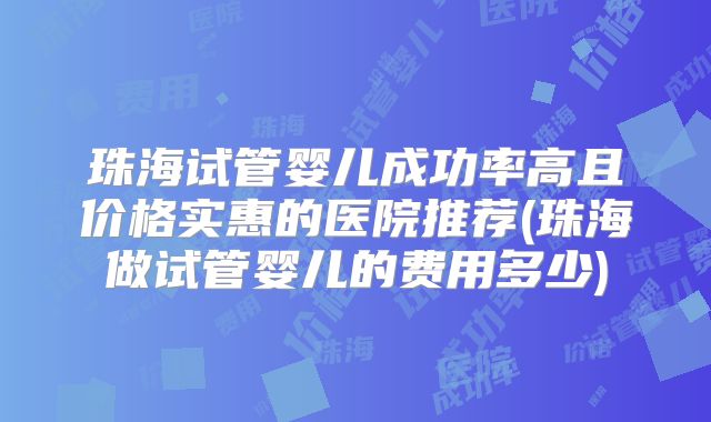 珠海试管婴儿成功率高且价格实惠的医院推荐(珠海做试管婴儿的费用多少)