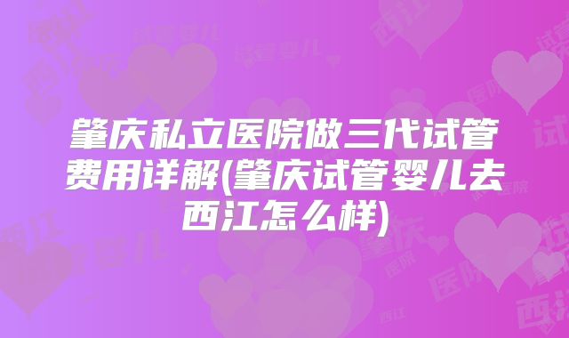 肇庆私立医院做三代试管费用详解(肇庆试管婴儿去西江怎么样)