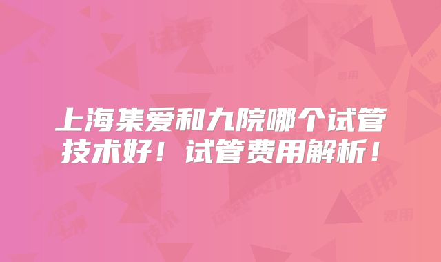 上海集爱和九院哪个试管技术好!试管费用解析!