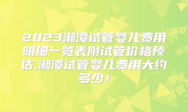 2023湘潭试管婴儿费用明细一览表附试管价格预估,湘潭试管婴儿费用大约多少!