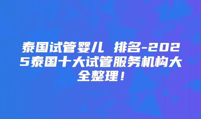 泰国试管婴儿 排名-2025泰国十大试管服务机构大全整理！