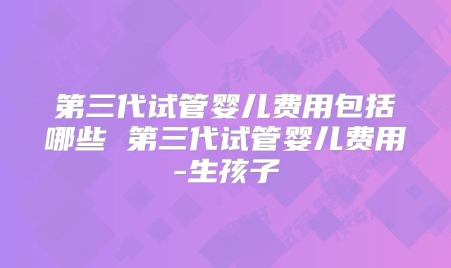 第三代试管婴儿费用包括哪些 第三代试管婴儿费用-生孩子