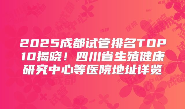 2025成都试管排名TOP10揭晓！四川省生殖健康研究中心等医院地址详览