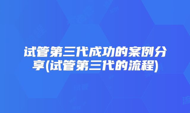 试管第三代成功的案例分享(试管第三代的流程)