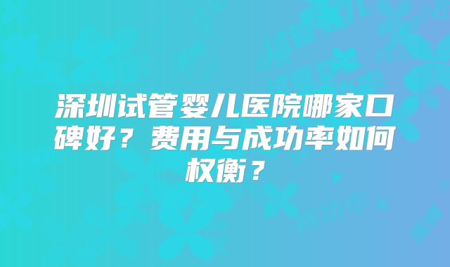 深圳试管婴儿医院哪家口碑好？费用与成功率如何权衡？