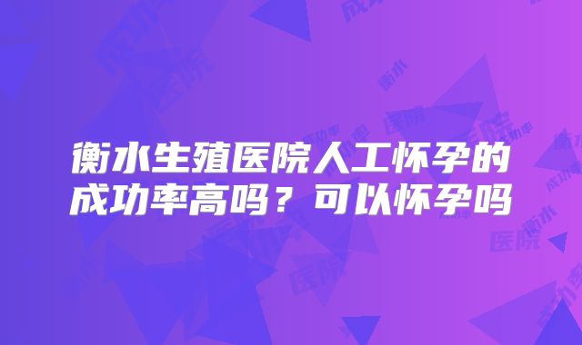 衡水生殖医院人工怀孕的成功率高吗？可以怀孕吗