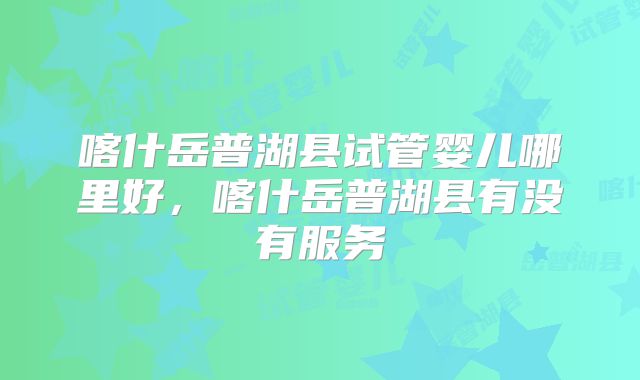 喀什岳普湖县试管婴儿哪里好，喀什岳普湖县有没有服务