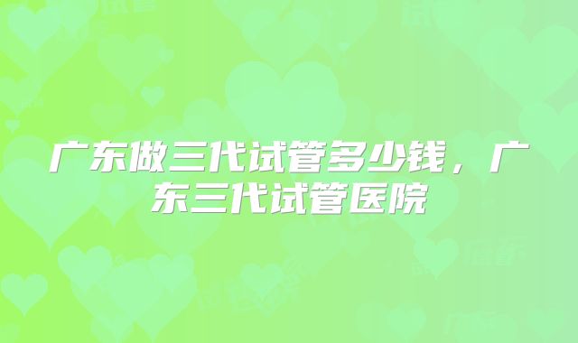 广东做三代试管多少钱，广东三代试管医院