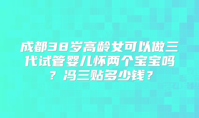成都38岁高龄女可以做三代试管婴儿怀两个宝宝吗？冯三贴多少钱？
