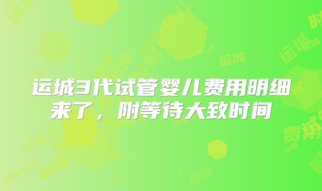 运城3代试管婴儿费用明细来了，附等待大致时间