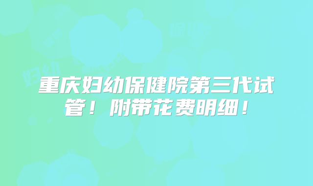 重庆妇幼保健院第三代试管！附带花费明细！