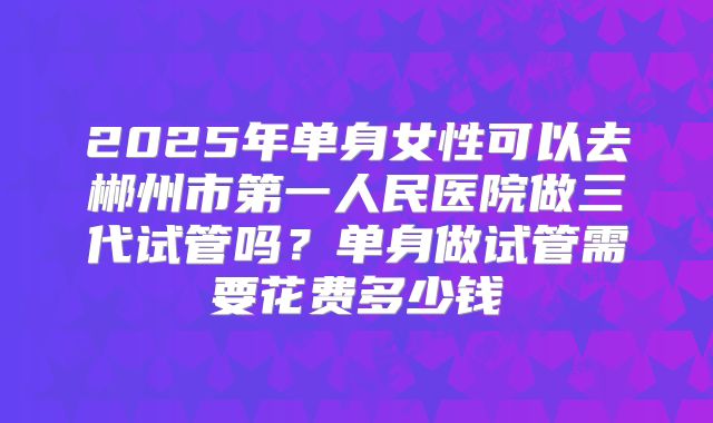 2025年单身女性可以去郴州市第一人民医院做三代试管吗?单身做试管需要花费多少钱