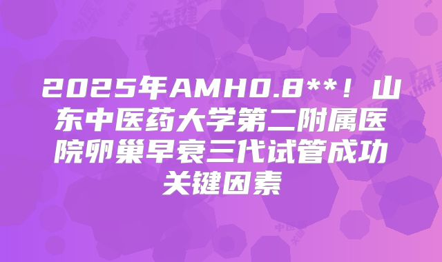 2025年AMH0.8**！山东中医药大学第二附属医院卵巢早衰三代试管成功关键因素
