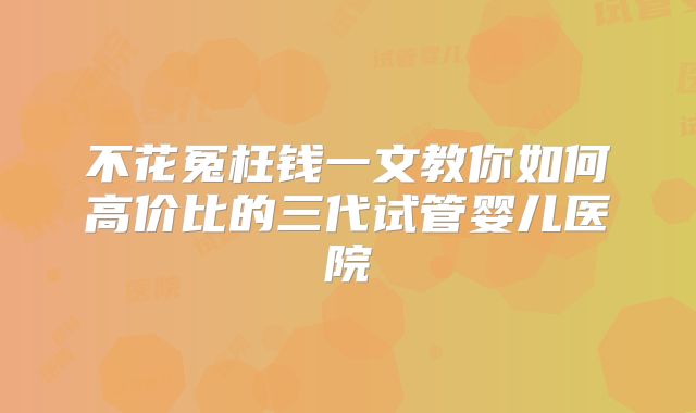 不花冤枉钱一文教你如何高价比的三代试管婴儿医院