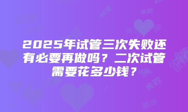 2025年试管三次失败还有必要再做吗？二次试管需要花多少钱？