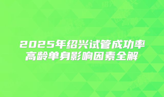 2025年绍兴试管成功率高龄单身影响因素全解
