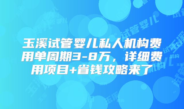 玉溪试管婴儿私人机构费用单周期3-8万，详细费用项目+省钱攻略来了